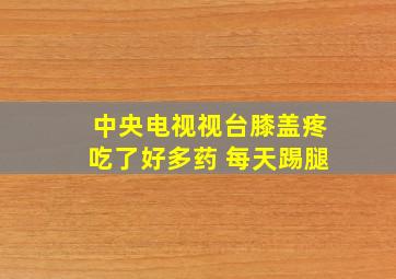 中央电视视台膝盖疼吃了好多药 每天踢腿